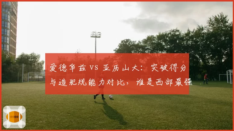 爱德华兹 vs 亚历山大：突破得分与造犯规能力对比，谁是西部最强后卫？