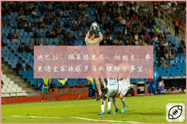迪巴拉、佩莱格里尼、切利克：弗里德金家族在罗马处理转会事宜，等待欧冠