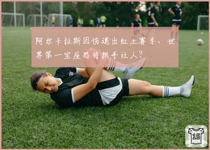 阿尔卡拉斯因伤退出红土赛季，世界第一宝座恐将拱手让人？