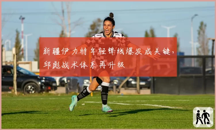 新疆伊力特年轻锋线爆发成关键,邱彪战术体系再升级