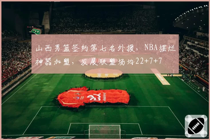 山西男篮签约第七名外援,NBA摆烂神器加盟,发展联盟场均22+7+7