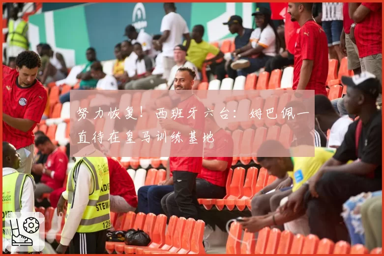 努力恢复！西班牙六台：姆巴佩一直待在皇马训练基地