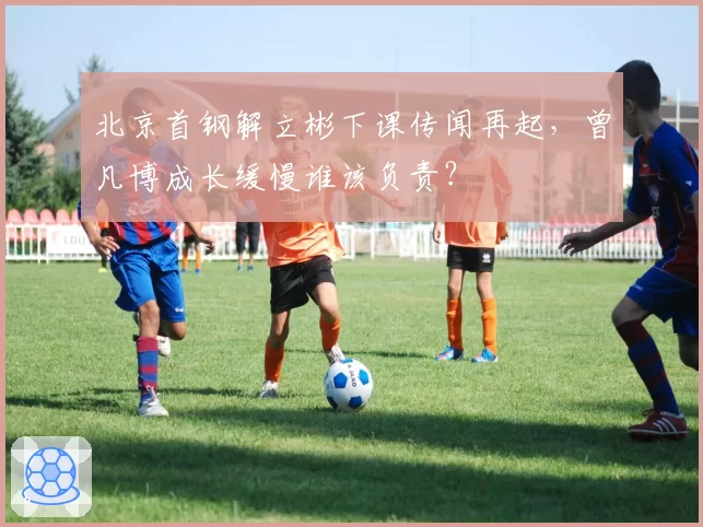 北京首钢解立彬下课传闻再起，曾凡博成长缓慢谁该负责？