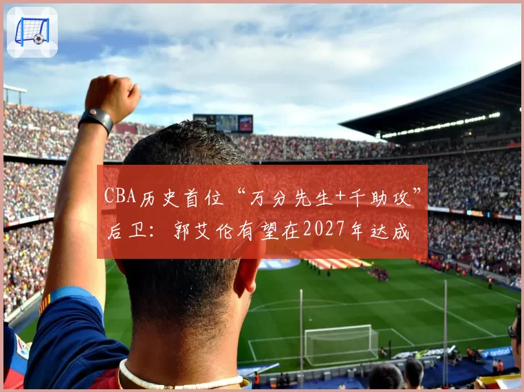 CBA历史首位“万分先生+千助攻”后卫:郭艾伦有望在2027年达成