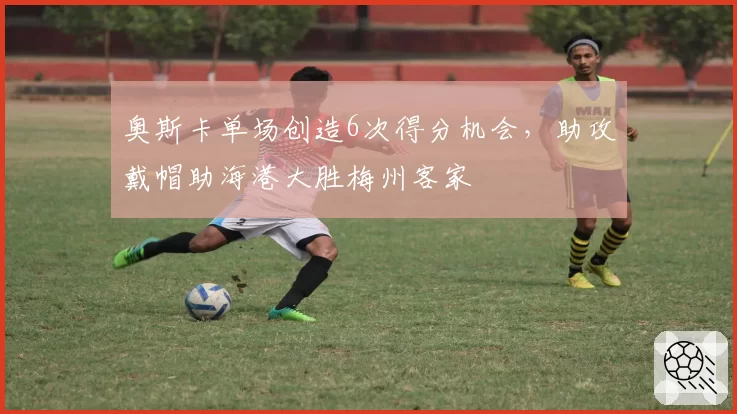 奥斯卡单场创造6次得分机会，助攻戴帽助海港大胜梅州客家