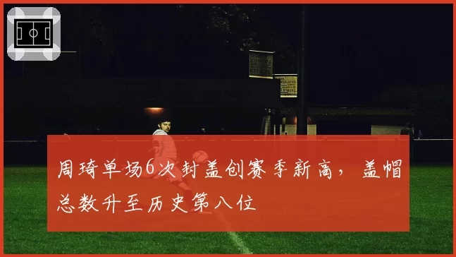 周琦单场6次封盖创赛季新高,盖帽总数升至历史第八位
