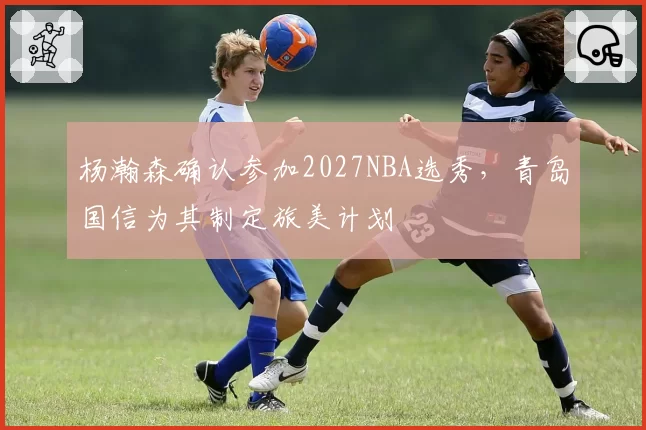 杨瀚森确认参加2027NBA选秀,青岛国信为其制定旅美计划