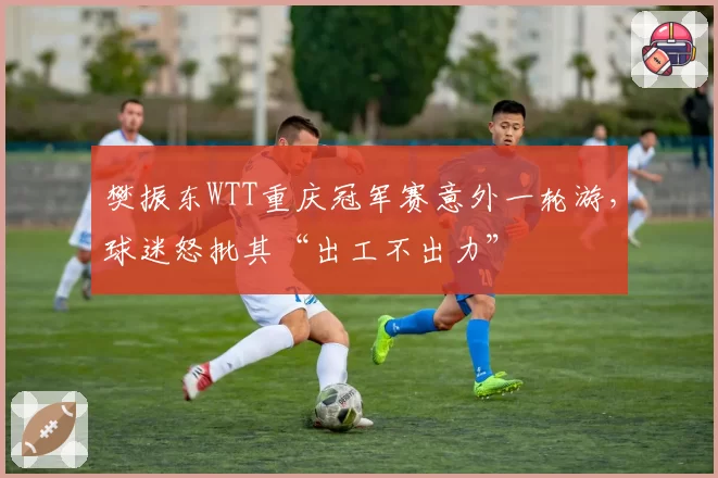 樊振东WTT重庆冠军赛意外一轮游，球迷怒批其“出工不出力”