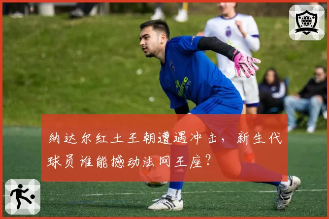 纳达尔红土王朝遭遇冲击，新生代球员谁能撼动法网王座？