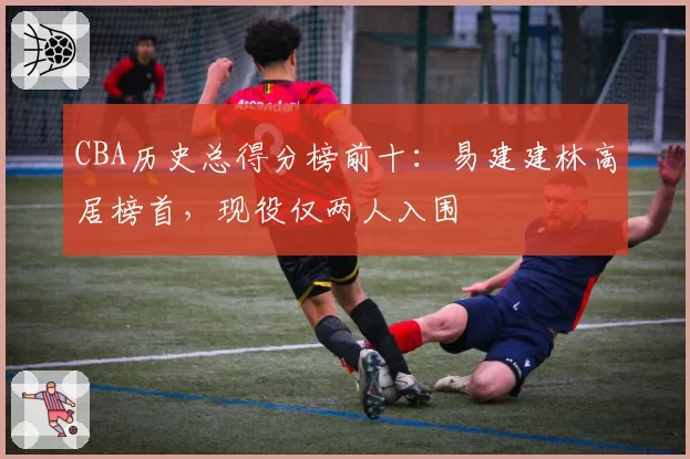 CBA历史总得分榜前十：易建建林高居榜首，现役仅两人入围