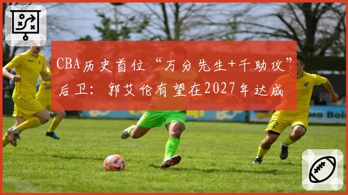 CBA历史首位“万分先生+千助攻”后卫:郭艾伦有望在2027年达成