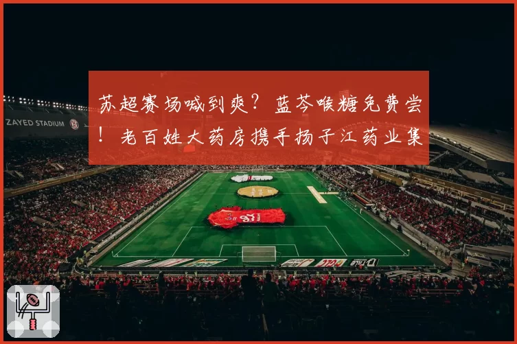 苏超赛场喊到爽？蓝芩喉糖免费尝！老百姓大药房携手扬子江药业集团为球迷护嗓补气！