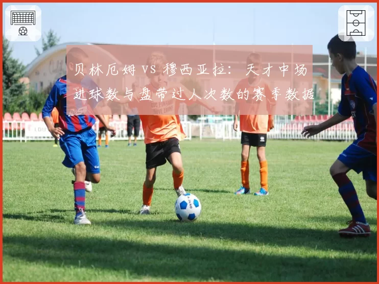 贝林厄姆 vs 穆西亚拉：天才中场进球数与盘带过人次数的赛季数据较量