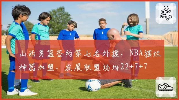 山西男篮签约第七名外援,NBA摆烂神器加盟,发展联盟场均22+7+7