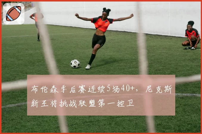 布伦森季后赛连续5场40+，尼克斯新王将挑战联盟第一控卫