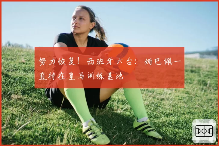 努力恢复！西班牙六台：姆巴佩一直待在皇马训练基地