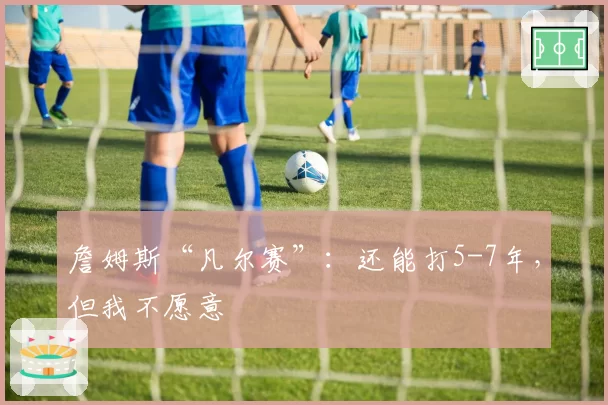 詹姆斯“凡尔赛”：还能打5-7年，但我不愿意