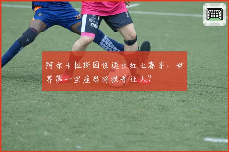 阿尔卡拉斯因伤退出红土赛季,世界第一宝座恐将拱手让人?