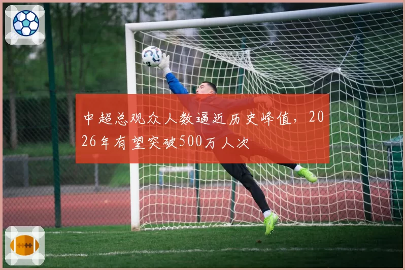 中超总观众人数逼近历史峰值,2026年有望突破500万人次