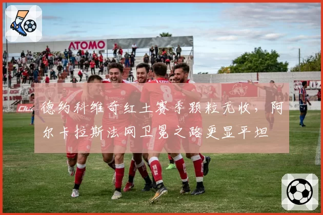 德约科维奇红土赛季颗粒无收，阿尔卡拉斯法网卫冕之路更显平坦