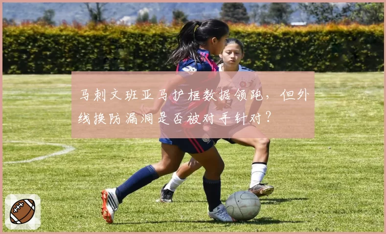 马刺文班亚马护框数据领跑，但外线换防漏洞是否被对手针对？