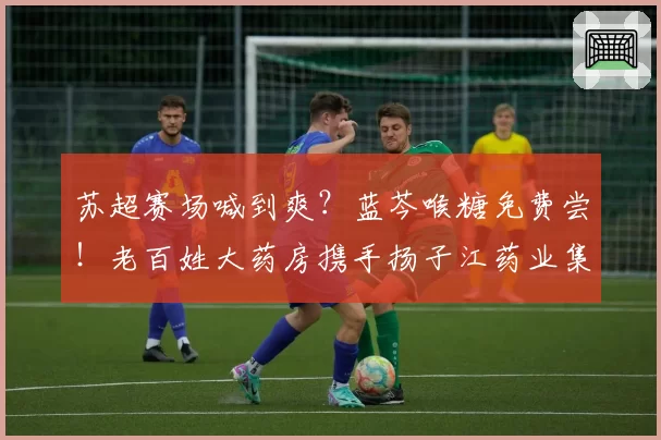 苏超赛场喊到爽？蓝芩喉糖免费尝！老百姓大药房携手扬子江药业集团为球迷护嗓补气！