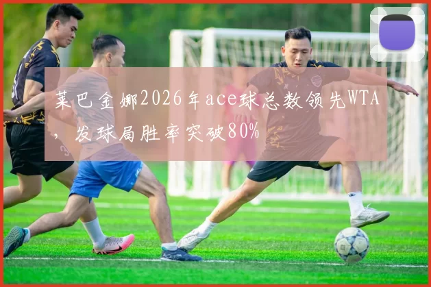 莱巴金娜2026年ace球总数领先WTA，发球局胜率突破80%