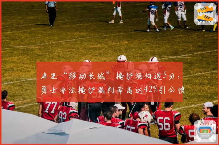 库里“移动长城”掩护场均造5分,勇士非法掩护漏判率高达42%引公愤