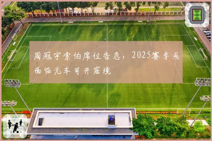 周冠宇索伯席位告急,2025赛季或面临无车可开窘境