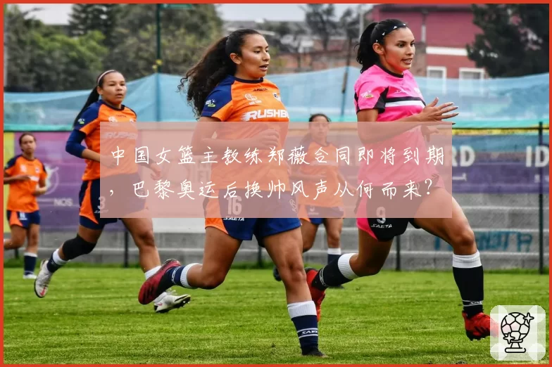 中国女篮主教练郑薇合同即将到期,巴黎奥运后换帅风声从何而来?