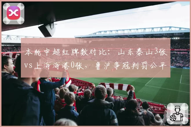 本轮中超红牌数对比:山东泰山3张vs上海海港0张,鲁沪争冠判罚公平性再成焦点