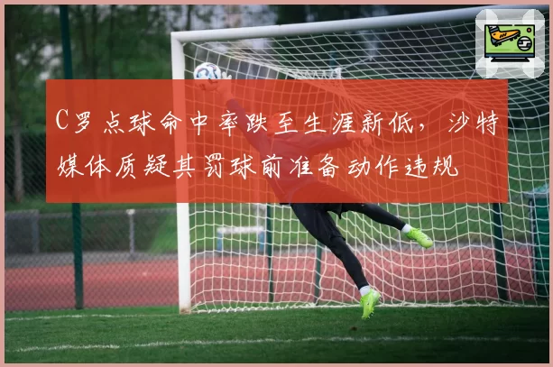 C罗点球命中率跌至生涯新低,沙特媒体质疑其罚球前准备动作违规