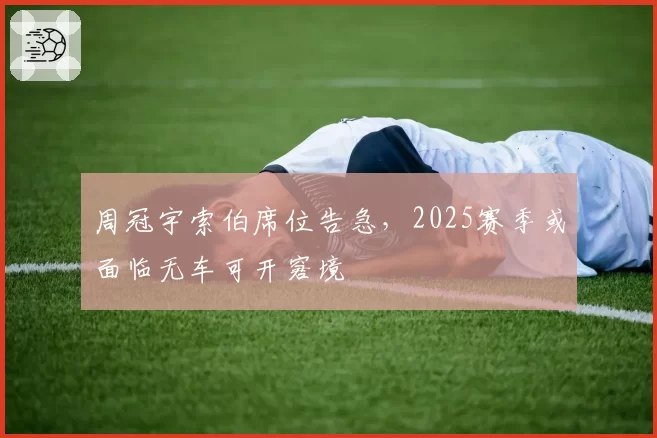 周冠宇索伯席位告急,2025赛季或面临无车可开窘境