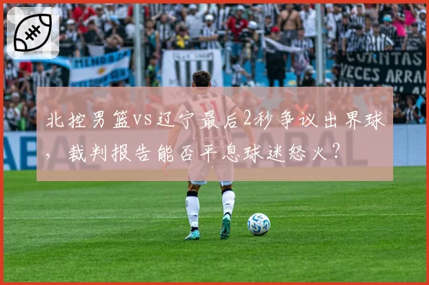 北控男篮vs辽宁最后2秒争议出界球，裁判报告能否平息球迷怒火？