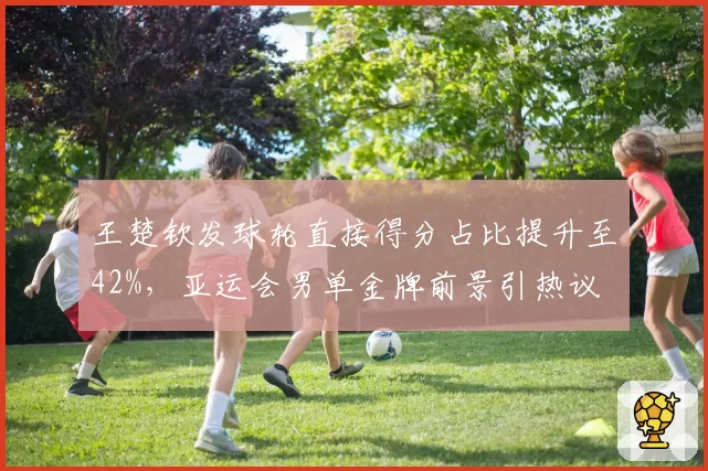 王楚钦发球轮直接得分占比提升至42%,亚运会男单金牌前景引热议
