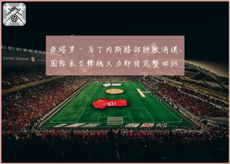 劳塔罗·马丁内斯膝部肿胀消退,国际米兰锋线火力即将完整回归