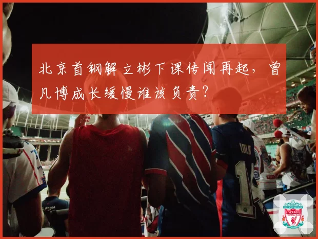 北京首钢解立彬下课传闻再起，曾凡博成长缓慢谁该负责？