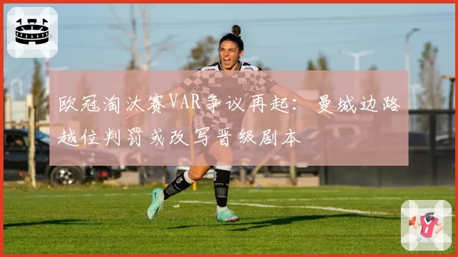 欧冠淘汰赛VAR争议再起:曼城边路越位判罚或改写晋级剧本