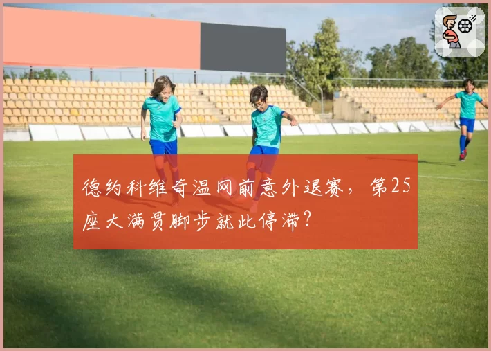 德约科维奇温网前意外退赛，第25座大满贯脚步就此停滞？