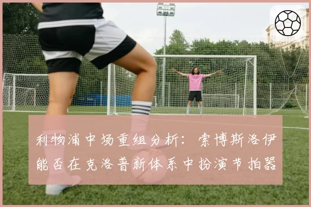 利物浦中场重组分析：索博斯洛伊能否在克洛普新体系中扮演节拍器？