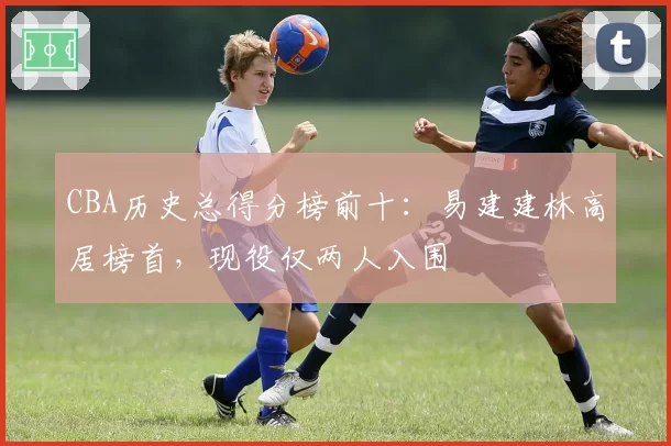 CBA历史总得分榜前十：易建建林高居榜首，现役仅两人入围