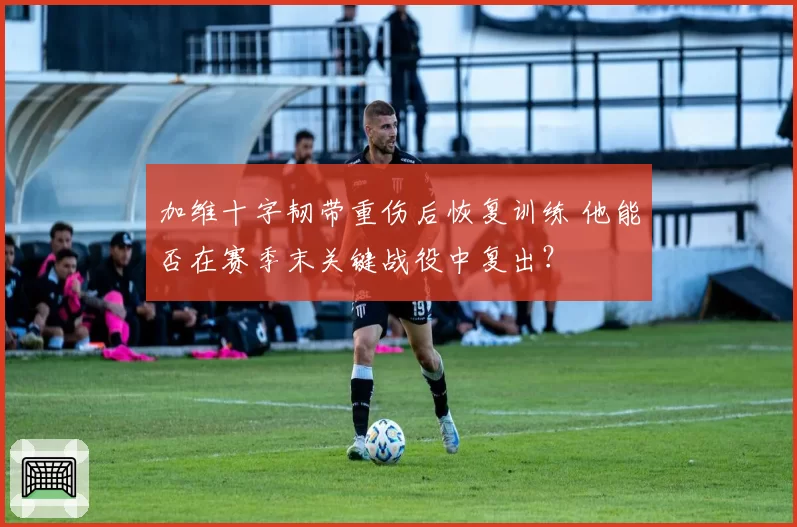 加维十字韧带重伤后恢复训练 他能否在赛季末关键战役中复出？