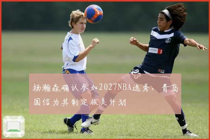 杨瀚森确认参加2027NBA选秀,青岛国信为其制定旅美计划