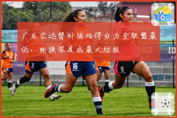广东宏远替补场均得分为全联盟最低，轮换深度成最大短板