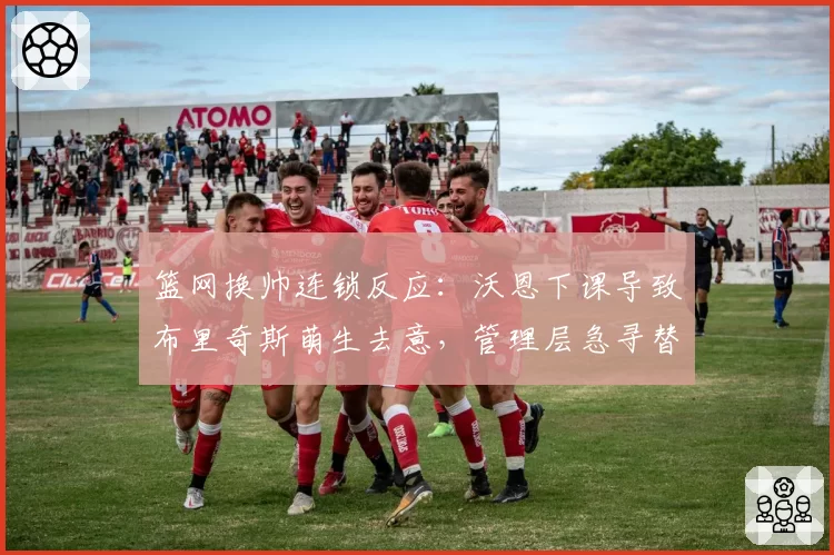 篮网换帅连锁反应：沃恩下课导致布里奇斯萌生去意，管理层急寻替代