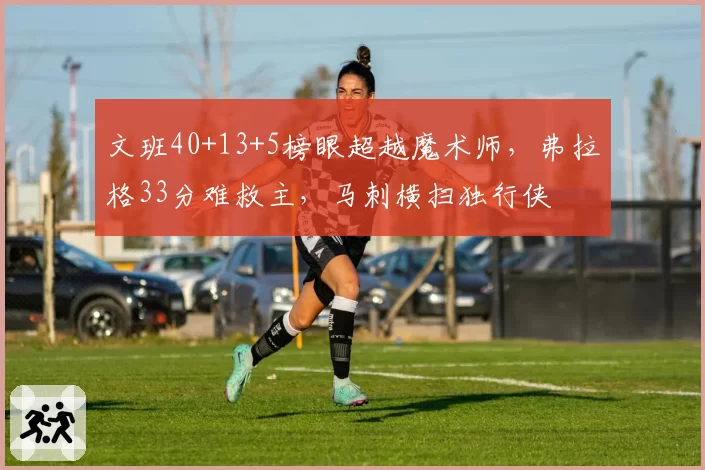 文班40+13+5榜眼超越魔术师，弗拉格33分难救主，马刺横扫独行侠