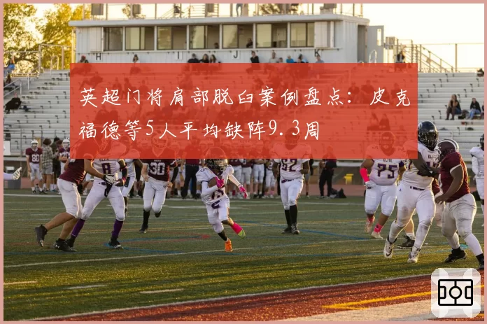 英超门将肩部脱臼案例盘点：皮克福德等5人平均缺阵9.3周