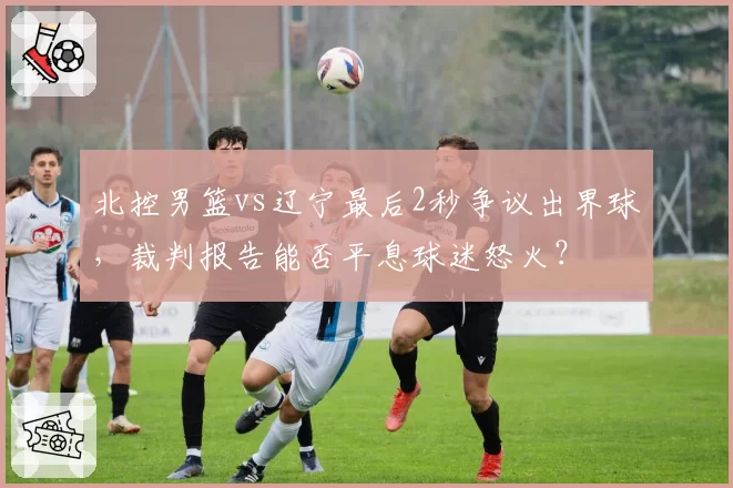 北控男篮vs辽宁最后2秒争议出界球，裁判报告能否平息球迷怒火？