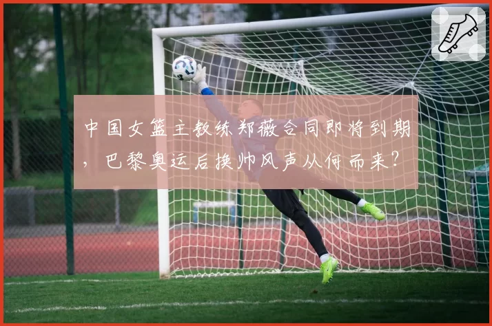 中国女篮主教练郑薇合同即将到期,巴黎奥运后换帅风声从何而来?